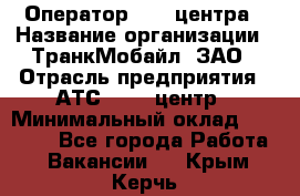 Оператор Call-центра › Название организации ­ ТранкМобайл, ЗАО › Отрасль предприятия ­ АТС, call-центр › Минимальный оклад ­ 30 000 - Все города Работа » Вакансии   . Крым,Керчь